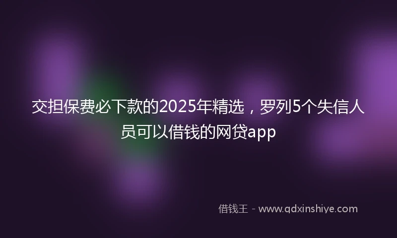 交担保费必下款的2025年精选，罗列5个失信人员可以借钱的网贷app