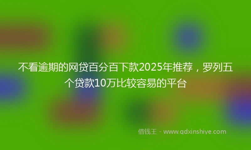 不看逾期的网贷百分百下款2025年推荐，罗列五个贷款10万比较容易的平台