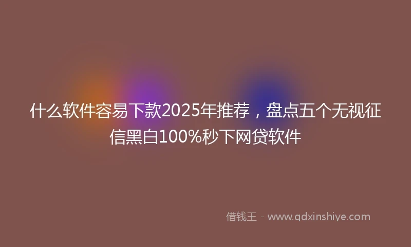 什么软件容易下款2025年推荐，盘点五个无视征信黑白100%秒下网贷软件