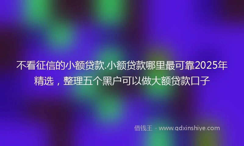 不看征信的小额贷款.小额贷款哪里最可靠2025年精选，整理五个黑户可以做大额贷款口子