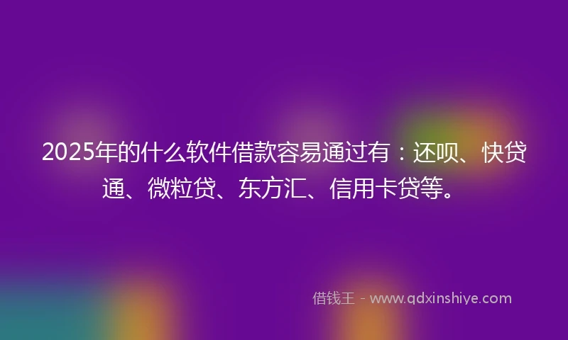 2025年的什么软件借款容易通过有：还呗、快贷通、微粒贷、东方汇、信用卡贷等。