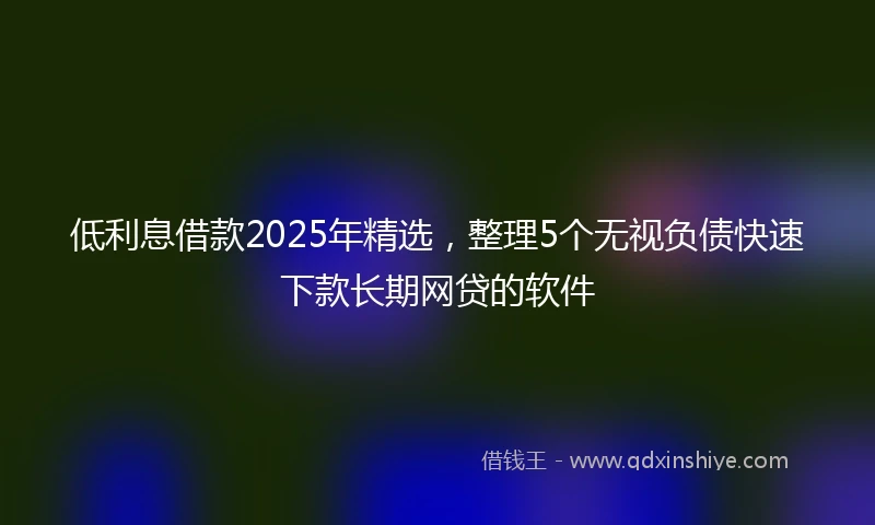 低利息借款2025年精选，整理5个无视负债快速下款长期网贷的软件