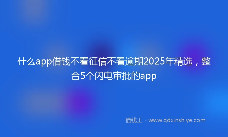 什么app借钱不看征信不看逾期2025年精选，整合5个闪电审批的app