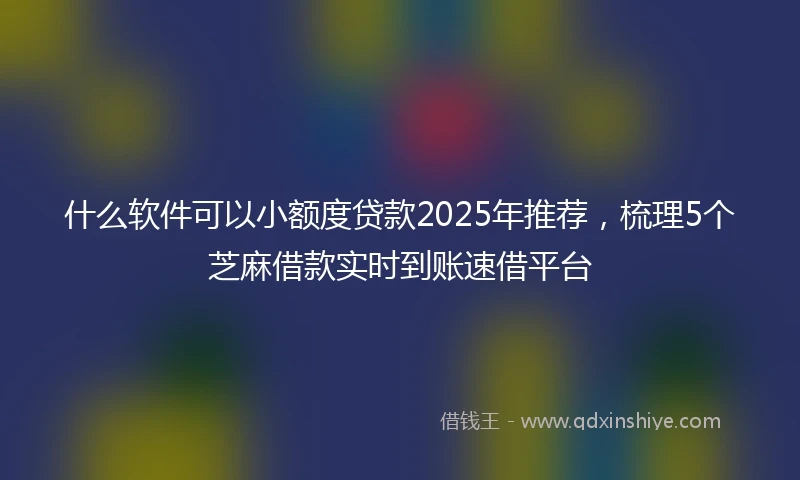 什么软件可以小额度贷款2025年推荐，梳理5个芝麻借款实时到账速借平台