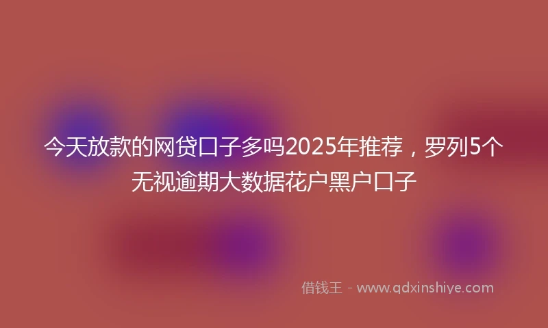 今天放款的网贷口子多吗2025年推荐，罗列5个无视逾期大数据花户黑户口子