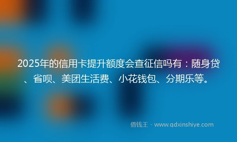 2025年的信用卡提升额度会查征信吗有：随身贷、省呗、美团生活费、小花钱包、分期乐等。