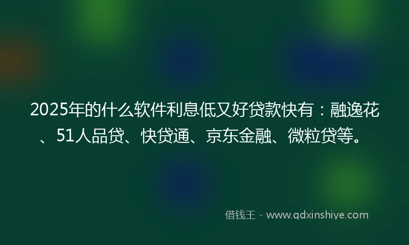 2025年的什么软件利息低又好贷款快有：融逸花、51人品贷、快贷通、京东金融、微粒贷等。