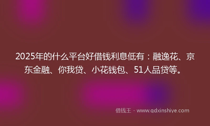 2025年的什么平台好借钱利息低有：融逸花、京东金融、你我贷、小花钱包、51人品贷等。
