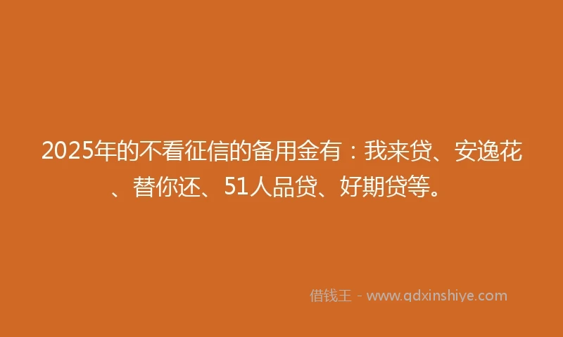2025年的不看征信的备用金有：我来贷、安逸花、替你还、51人品贷、好期贷等。