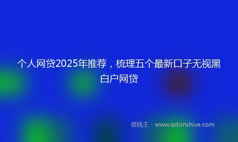 个人网贷2025年推荐，梳理五个最新口子无视黑白户网贷