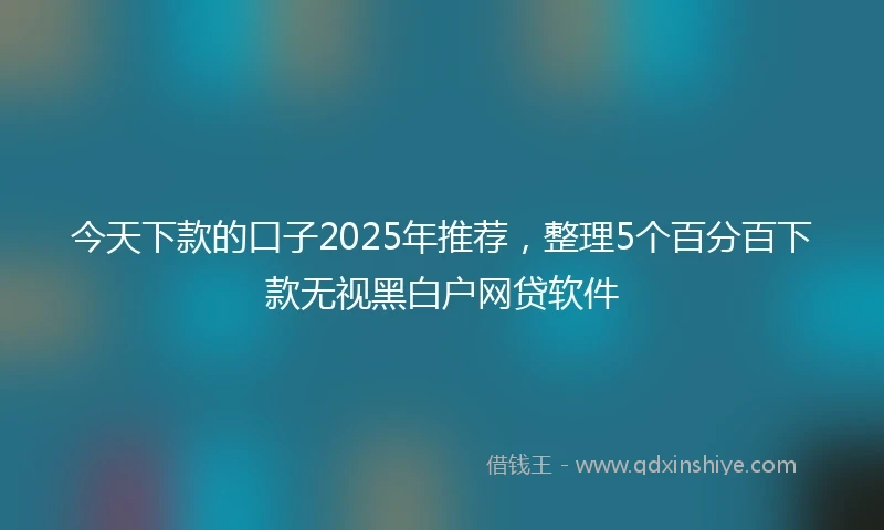 今天下款的口子2025年推荐，整理5个百分百下款无视黑白户网贷软件