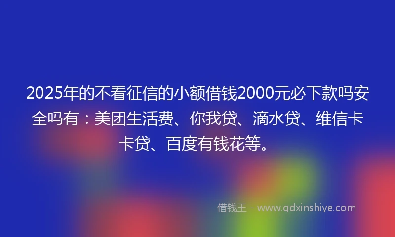 2025年的不看征信的小额借钱2000元必下款吗安全吗有：美团生活费、你我贷、滴水贷、维信卡卡贷、百度有钱花等。