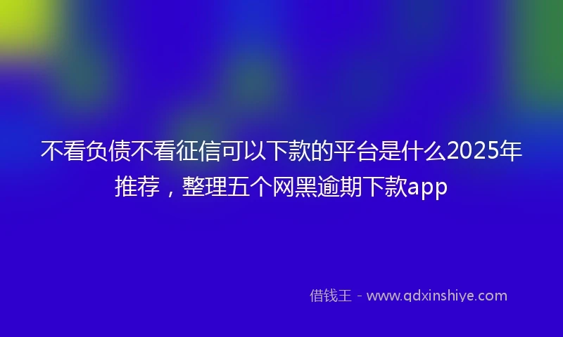 不看负债不看征信可以下款的平台是什么2025年推荐，整理五个网黑逾期下款app