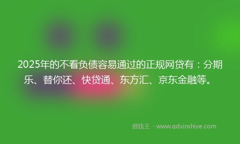 2025年的不看负债容易通过的正规网贷有：分期乐、替你还、快贷通、东方汇、京东金融等。