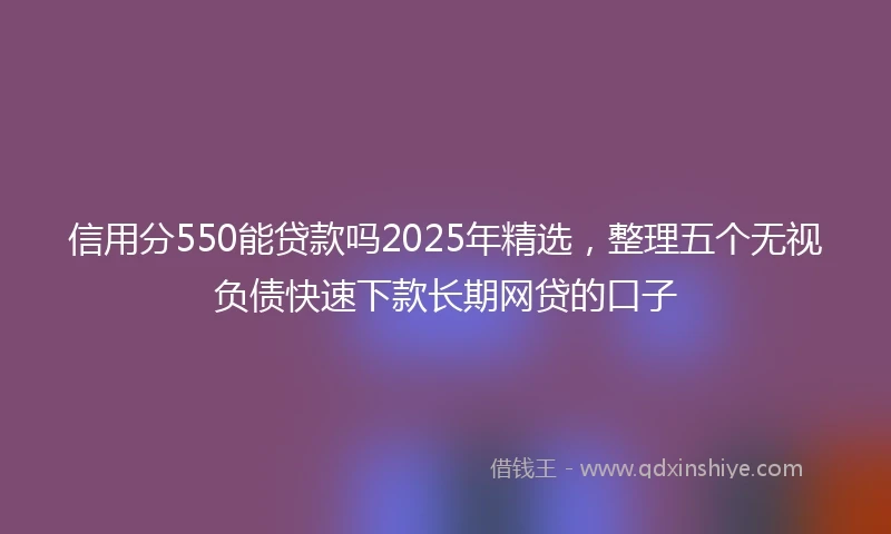 信用分550能贷款吗2025年精选，整理五个无视负债快速下款长期网贷的口子