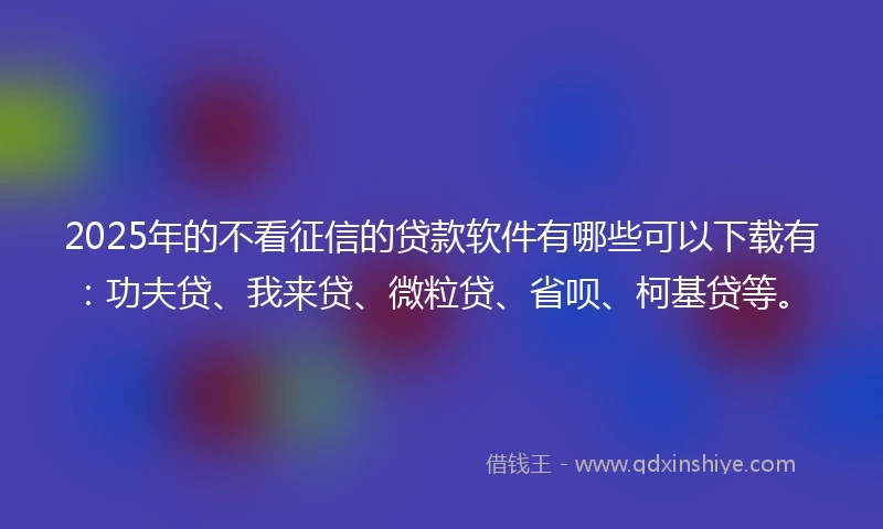 2025年的不看征信的贷款软件有哪些可以下载有：功夫贷、我来贷、微粒贷、省呗、柯基贷等。