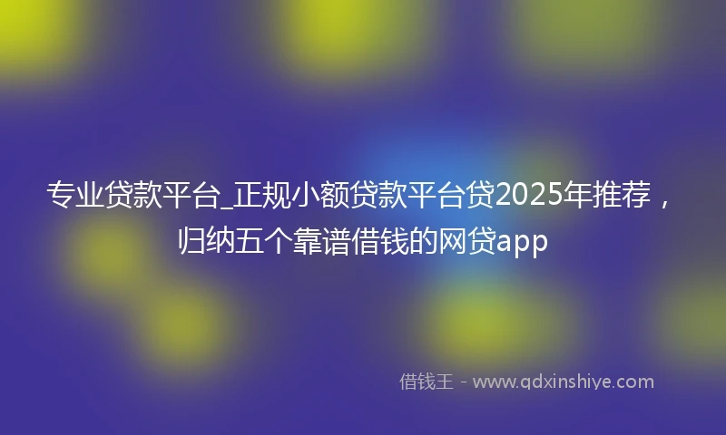 专业贷款平台_正规小额贷款平台贷2025年推荐，归纳五个靠谱借钱的网贷app
