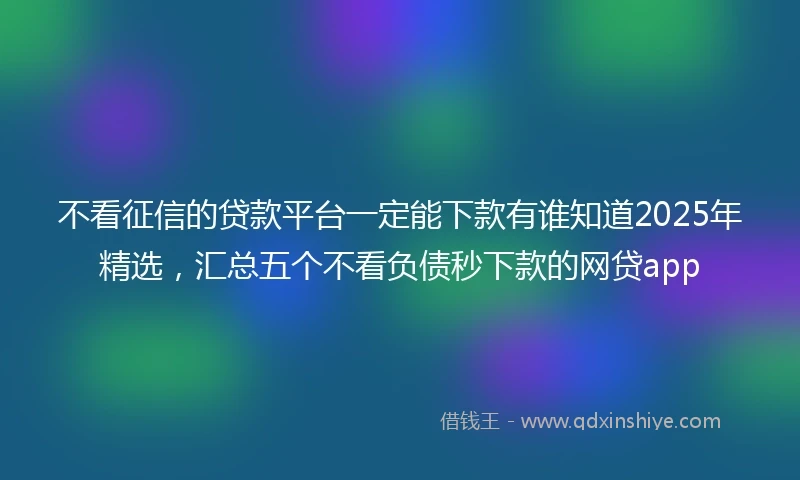 不看征信的贷款平台一定能下款有谁知道2025年精选，汇总五个不看负债秒下款的网贷app
