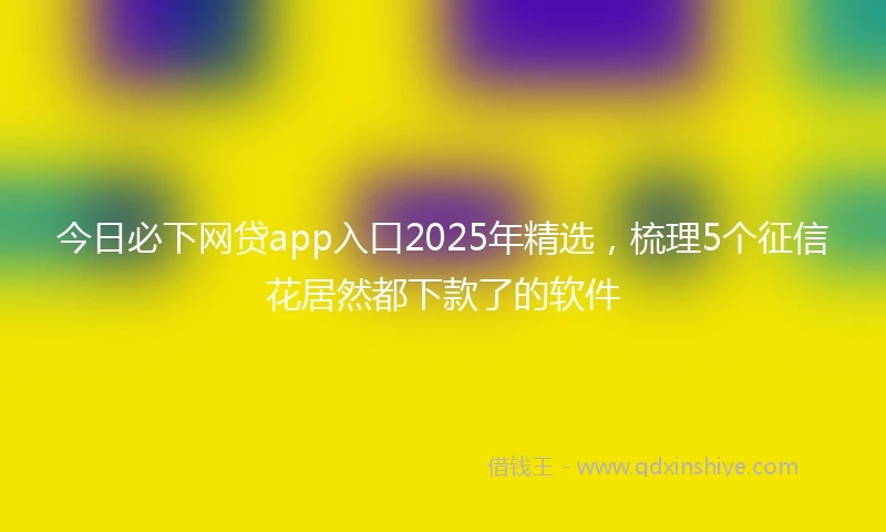今日必下网贷app入口2025年精选，梳理5个征信花居然都下款了的软件