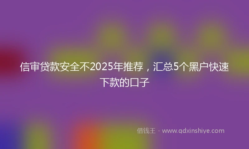 信审贷款安全不2025年推荐，汇总5个黑户快速下款的口子