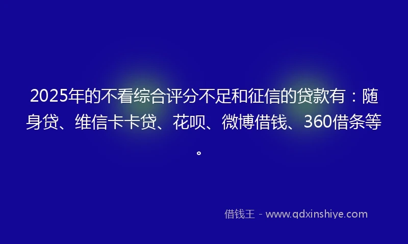 2025年的不看综合评分不足和征信的贷款有：随身贷、维信卡卡贷、花呗、微博借钱、360借条等。
