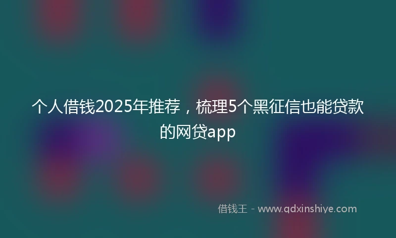 个人借钱2025年推荐，梳理5个黑征信也能贷款的网贷app