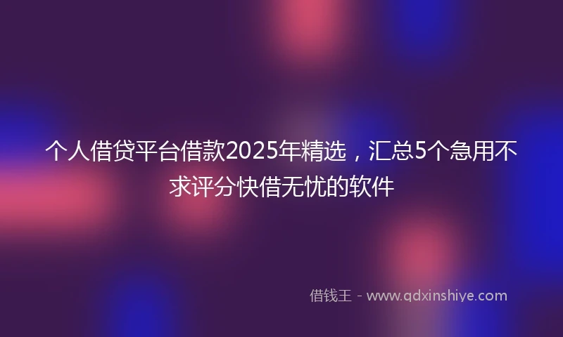 个人借贷平台借款2025年精选，汇总5个急用不求评分快借无忧的软件