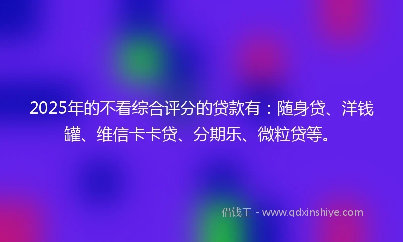 2025年的不看综合评分的贷款有：随身贷、洋钱罐、维信卡卡贷、分期乐、微粒贷等。