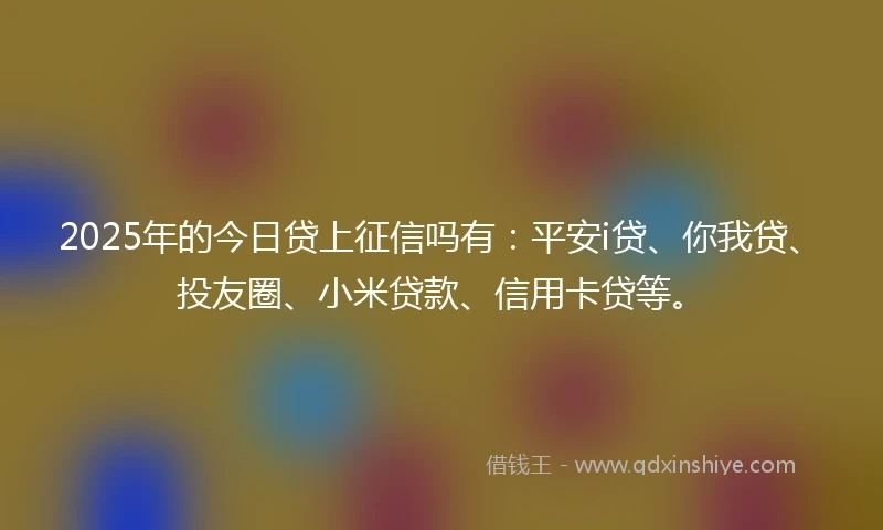 2025年的今日贷上征信吗有：平安i贷、你我贷、投友圈、小米贷款、信用卡贷等。