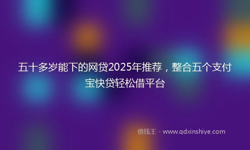 五十多岁能下的网贷2025年推荐，整合五个支付宝快贷轻松借平台