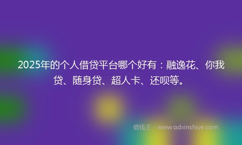 2025年的个人借贷平台哪个好有：融逸花、你我贷、随身贷、超人卡、还呗等。