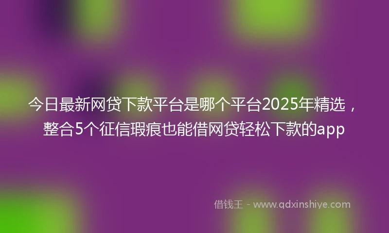 今日最新网贷下款平台是哪个平台2025年精选，整合5个征信瑕疵也能借网贷轻松下款的app