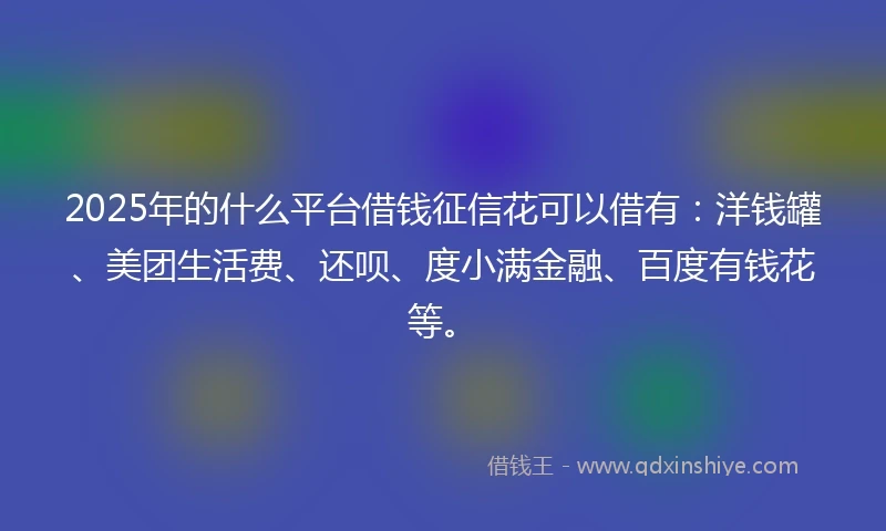 2025年的什么平台借钱征信花可以借有：洋钱罐、美团生活费、还呗、度小满金融、百度有钱花等。