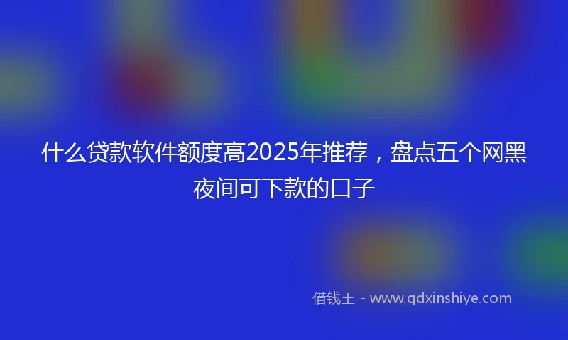 什么贷款软件额度高2025年推荐，盘点五个网黑夜间可下款的口子