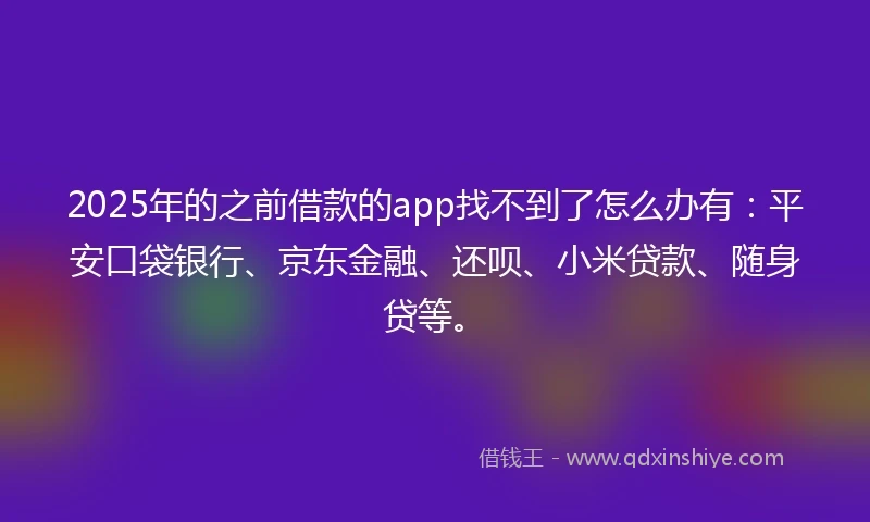 2025年的之前借款的app找不到了怎么办有：平安口袋银行、京东金融、还呗、小米贷款、随身贷等。