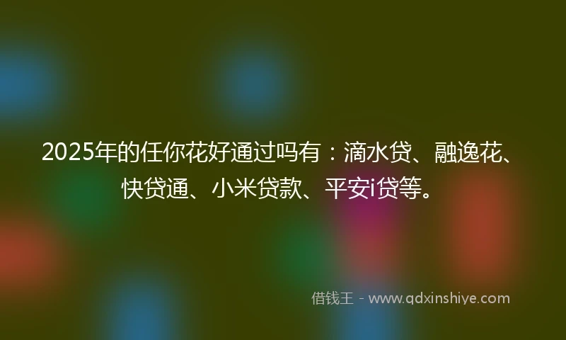2025年的任你花好通过吗有：滴水贷、融逸花、快贷通、小米贷款、平安i贷等。