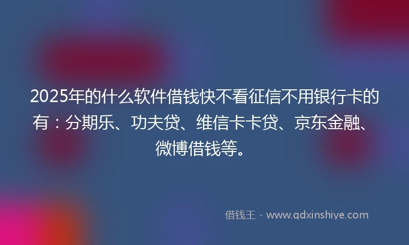 2025年的什么软件借钱快不看征信不用银行卡的有：分期乐、功夫贷、维信卡卡贷、京东金融、微博借钱等。