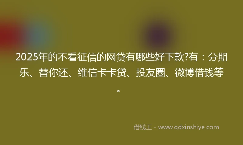 2025年的不看征信的网贷有哪些好下款?有：分期乐、替你还、维信卡卡贷、投友圈、微博借钱等。