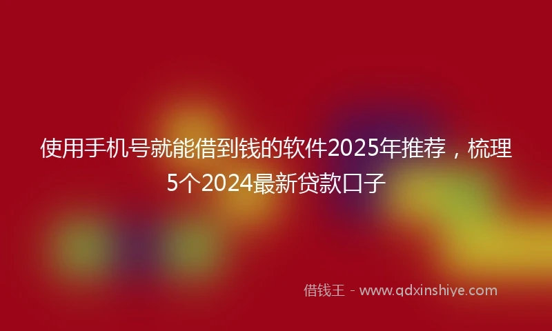 使用手机号就能借到钱的软件2025年推荐，梳理5个2024最新贷款口子