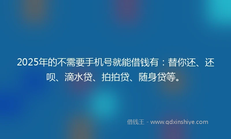 2025年的不需要手机号就能借钱有：替你还、还呗、滴水贷、拍拍贷、随身贷等。