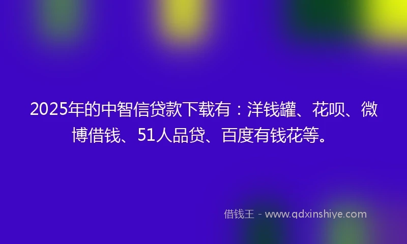 2025年的中智信贷款下载有：洋钱罐、花呗、微博借钱、51人品贷、百度有钱花等。