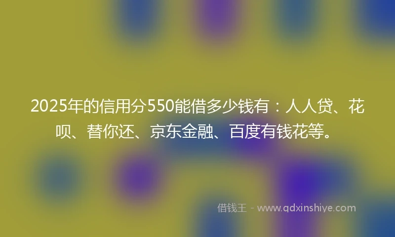 2025年的信用分550能借多少钱有：人人贷、花呗、替你还、京东金融、百度有钱花等。