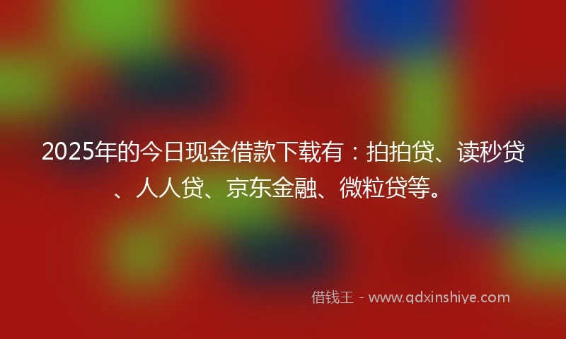 2025年的今日现金借款下载有：拍拍贷、读秒贷、人人贷、京东金融、微粒贷等。