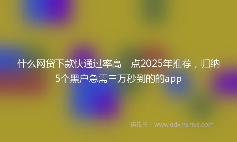 什么网贷下款快通过率高一点2025年推荐，归纳5个黑户急需三万秒到的的app