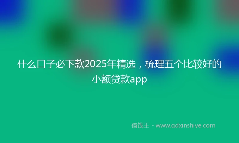 什么口子必下款2025年精选，梳理五个比较好的小额贷款app