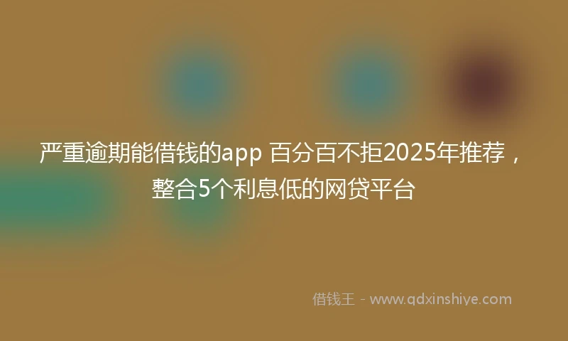严重逾期能借钱的app 百分百不拒2025年推荐，整合5个利息低的网贷平台