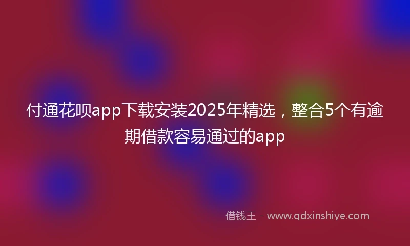 付通花呗app下载安装2025年精选，整合5个有逾期借款容易通过的app