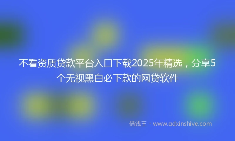 不看资质贷款平台入口下载2025年精选，分享5个无视黑白必下款的网贷软件