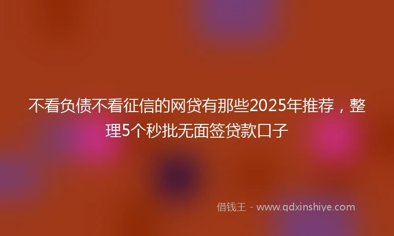 不看负债不看征信的网贷有那些2025年推荐，整理5个秒批无面签贷款口子