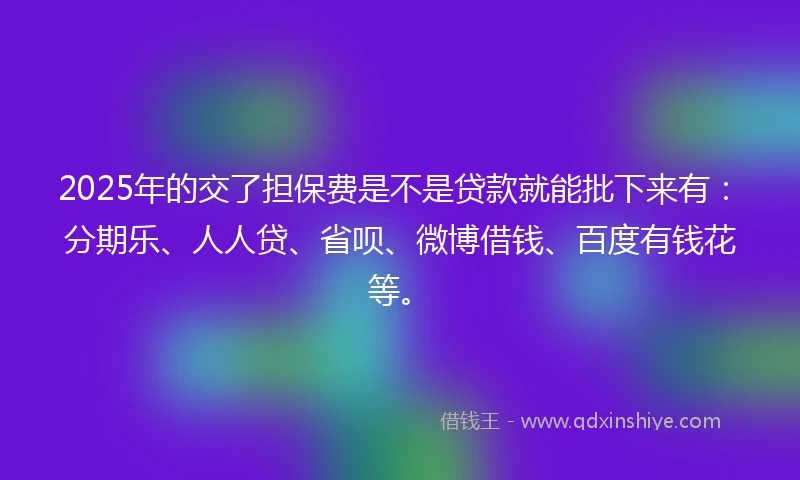 2025年的交了担保费是不是贷款就能批下来有：分期乐、人人贷、省呗、微博借钱、百度有钱花等。
